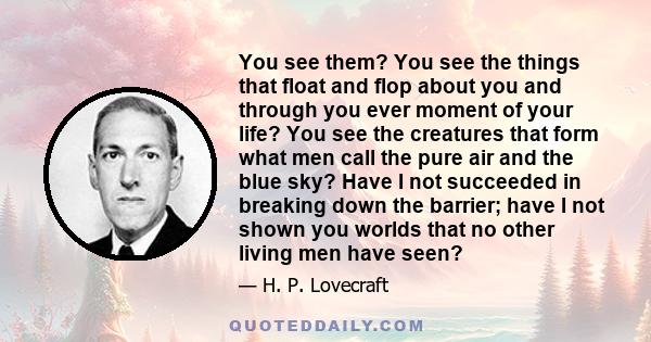 You see them? You see the things that float and flop about you and through you ever moment of your life? You see the creatures that form what men call the pure air and the blue sky? Have I not succeeded in breaking down 