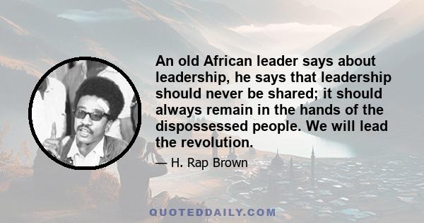 An old African leader says about leadership, he says that leadership should never be shared; it should always remain in the hands of the dispossessed people. We will lead the revolution.