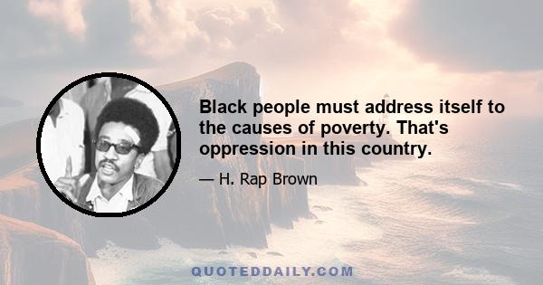 Black people must address itself to the causes of poverty. That's oppression in this country.