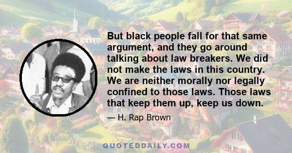 But black people fall for that same argument, and they go around talking about law breakers. We did not make the laws in this country. We are neither morally nor legally confined to those laws. Those laws that keep them 