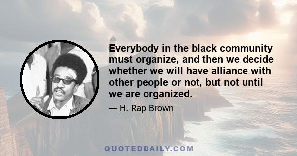 Everybody in the black community must organize, and then we decide whether we will have alliance with other people or not, but not until we are organized.