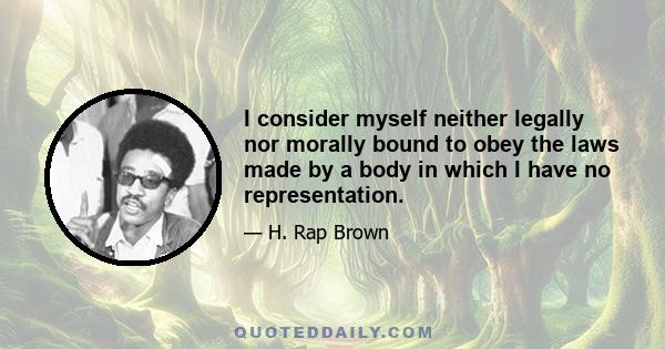 I consider myself neither legally nor morally bound to obey the laws made by a body in which I have no representation.