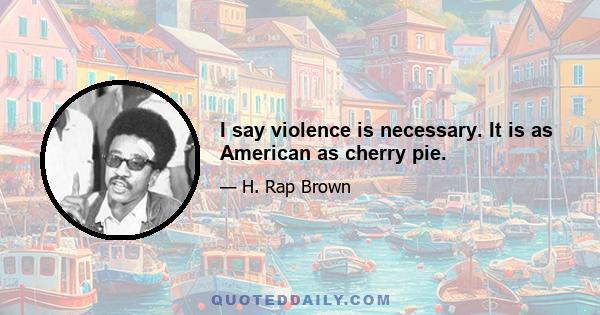 I say violence is necessary. It is as American as cherry pie.