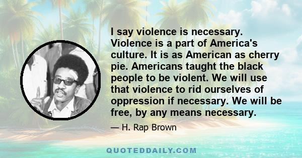 I say violence is necessary. Violence is a part of America's culture. It is as American as cherry pie. Americans taught the black people to be violent. We will use that violence to rid ourselves of oppression if