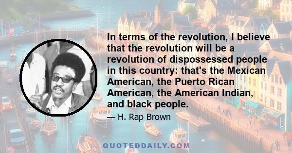 In terms of the revolution, I believe that the revolution will be a revolution of dispossessed people in this country: that's the Mexican American, the Puerto Rican American, the American Indian, and black people.