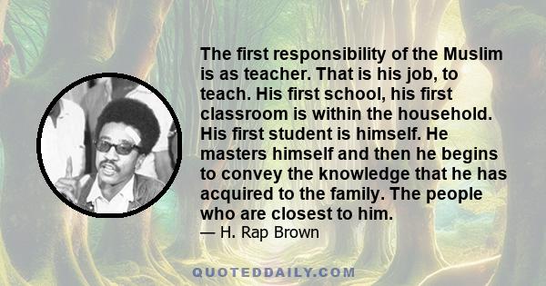 The first responsibility of the Muslim is as teacher. That is his job, to teach. His first school, his first classroom is within the household. His first student is himself. He masters himself and then he begins to