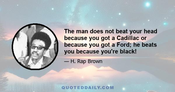 The man does not beat your head because you got a Cadillac or because you got a Ford; he beats you because you're black!