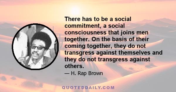 There has to be a social commitment, a social consciousness that joins men together. On the basis of their coming together, they do not transgress against themselves and they do not transgress against others.