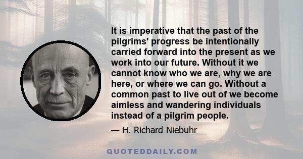 It is imperative that the past of the pilgrims' progress be intentionally carried forward into the present as we work into our future. Without it we cannot know who we are, why we are here, or where we can go. Without a 