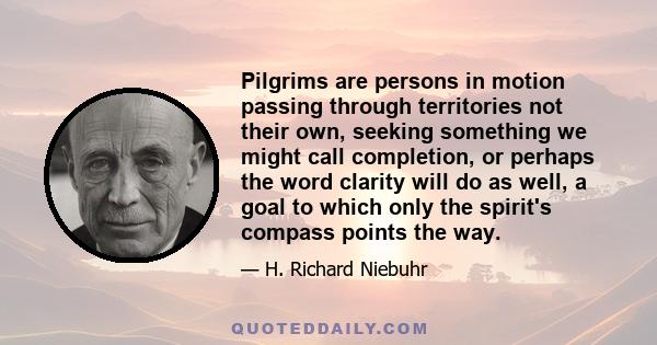 Pilgrims are persons in motion passing through territories not their own, seeking something we might call completion, or perhaps the word clarity will do as well, a goal to which only the spirit's compass points the way.