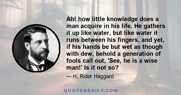 Ah! how little knowledge does a man acquire in his life. He gathers it up like water, but like water it runs between his fingers, and yet, if his hands be but wet as though with dew, behold a generation of fools call