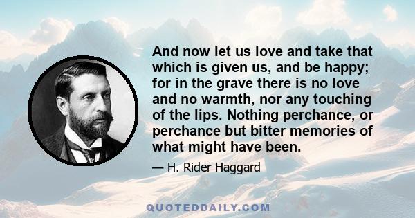 And now let us love and take that which is given us, and be happy; for in the grave there is no love and no warmth, nor any touching of the lips. Nothing perchance, or perchance but bitter memories of what might have