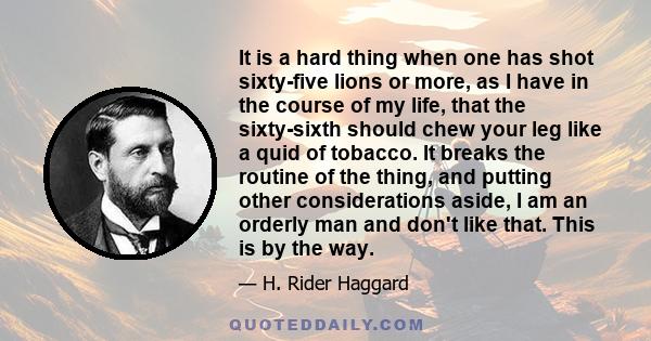 It is a hard thing when one has shot sixty-five lions or more, as I have in the course of my life, that the sixty-sixth should chew your leg like a quid of tobacco. It breaks the routine of the thing, and putting other