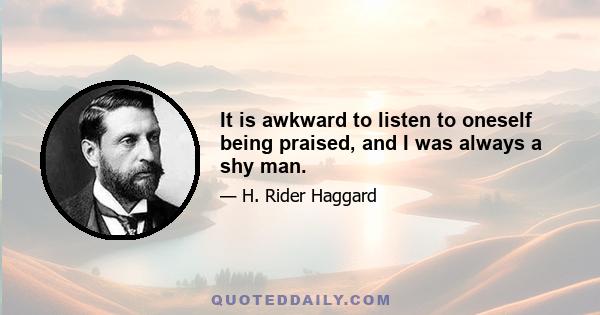 It is awkward to listen to oneself being praised, and I was always a shy man.