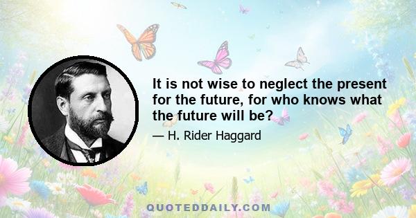 It is not wise to neglect the present for the future, for who knows what the future will be?