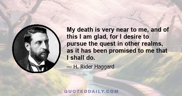 My death is very near to me, and of this I am glad, for I desire to pursue the quest in other realms, as it has been promised to me that I shall do.