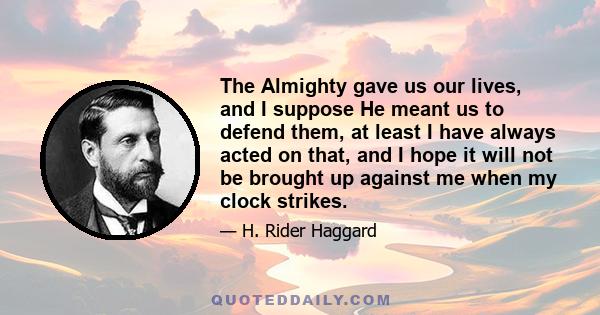 The Almighty gave us our lives, and I suppose He meant us to defend them, at least I have always acted on that, and I hope it will not be brought up against me when my clock strikes.