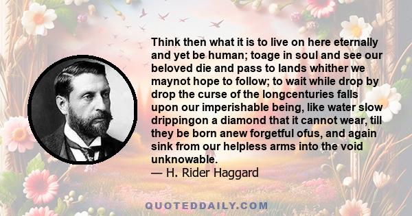 Think then what it is to live on here eternally and yet be human; toage in soul and see our beloved die and pass to lands whither we maynot hope to follow; to wait while drop by drop the curse of the longcenturies falls 