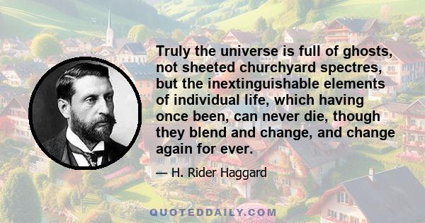 Truly the universe is full of ghosts, not sheeted churchyard spectres, but the inextinguishable elements of individual life, which having once been, can never die, though they blend and change, and change again for ever.