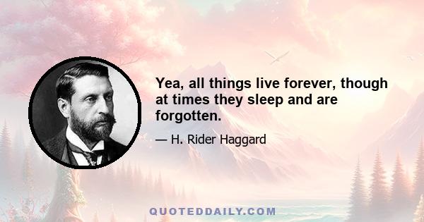 Yea, all things live forever, though at times they sleep and are forgotten.