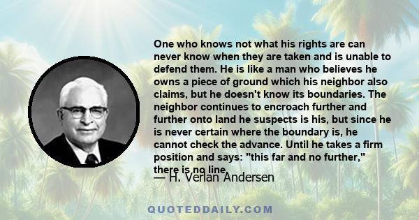 One who knows not what his rights are can never know when they are taken and is unable to defend them. He is like a man who believes he owns a piece of ground which his neighbor also claims, but he doesn't know its