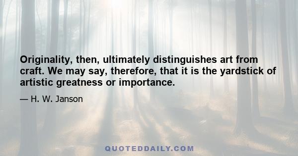 Originality, then, ultimately distinguishes art from craft. We may say, therefore, that it is the yardstick of artistic greatness or importance.