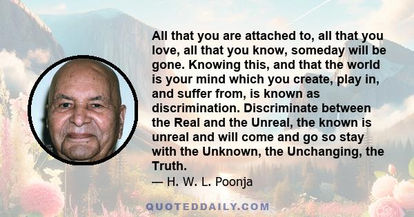 All that you are attached to, all that you love, all that you know, someday will be gone. Knowing this, and that the world is your mind which you create, play in, and suffer from, is known as discrimination.