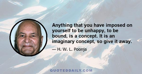 Anything that you have imposed on yourself to be unhappy, to be bound, is a concept. It is an imaginary concept, so give it away.