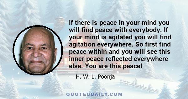 If there is peace in your mind you will find peace with everybody. If your mind is agitated you will find agitation everywhere. So first find peace within and you will see this inner peace reflected everywhere else. You 