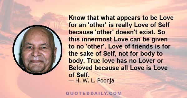 Know that what appears to be Love for an 'other' is really Love of Self because 'other' doesn't exist. So this innermost Love can be given to no 'other'. Love of friends is for the sake of Self, not for body to body.