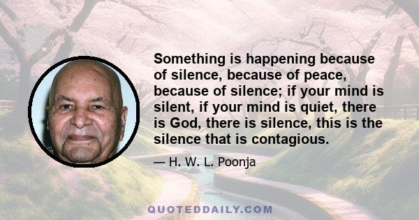 Something is happening because of silence, because of peace, because of silence; if your mind is silent, if your mind is quiet, there is God, there is silence, this is the silence that is contagious.