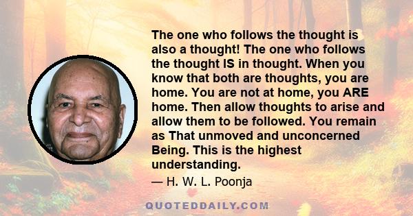 The one who follows the thought is also a thought! The one who follows the thought IS in thought. When you know that both are thoughts, you are home. You are not at home, you ARE home. Then allow thoughts to arise and