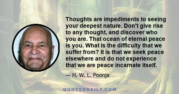 Thoughts are impediments to seeing your deepest nature. Don't give rise to any thought, and discover who you are. That ocean of eternal peace is you. What is the difficulty that we suffer from? It is that we seek peace