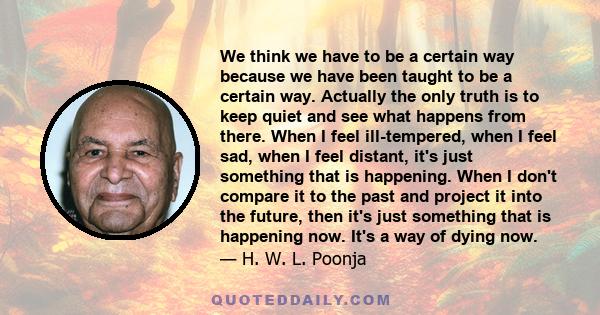 We think we have to be a certain way because we have been taught to be a certain way. Actually the only truth is to keep quiet and see what happens from there. When I feel ill-tempered, when I feel sad, when I feel