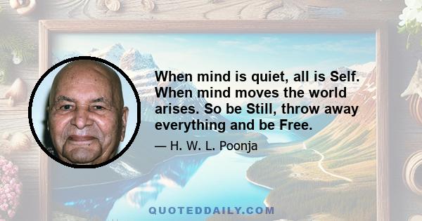 When mind is quiet, all is Self. When mind moves the world arises. So be Still, throw away everything and be Free.