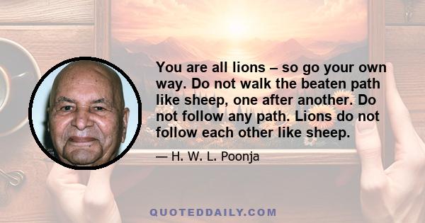 You are all lions – so go your own way. Do not walk the beaten path like sheep, one after another. Do not follow any path. Lions do not follow each other like sheep.