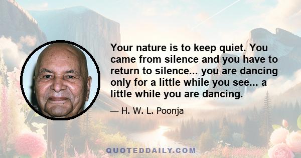 Your nature is to keep quiet. You came from silence and you have to return to silence... you are dancing only for a little while you see... a little while you are dancing.