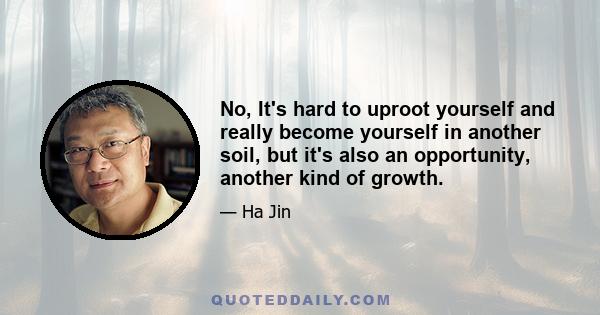 No, It's hard to uproot yourself and really become yourself in another soil, but it's also an opportunity, another kind of growth.