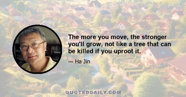 The more you move, the stronger you'll grow, not like a tree that can be killed if you uproot it.