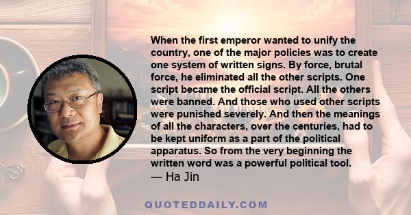 When the first emperor wanted to unify the country, one of the major policies was to create one system of written signs. By force, brutal force, he eliminated all the other scripts. One script became the official