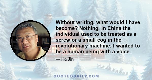 Without writing, what would I have become? Nothing. In China the individual used to be treated as a screw or a small cog in the revolutionary machine. I wanted to be a human being with a voice.