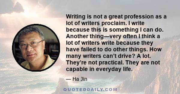 Writing is not a great profession as a lot of writers proclaim. I write because this is something I can do. Another thing—very often I think a lot of writers write because they have failed to do other things. How many