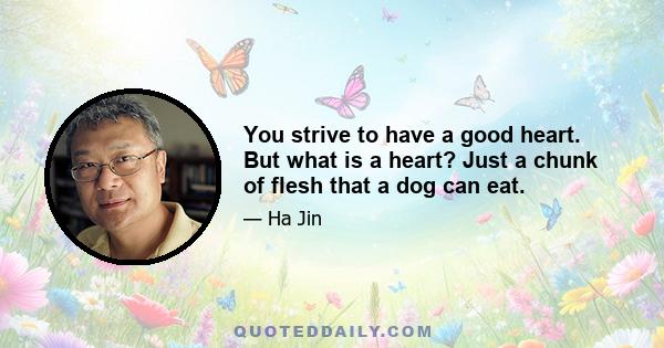 You strive to have a good heart. But what is a heart? Just a chunk of flesh that a dog can eat.