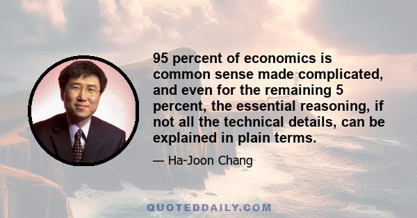 95 percent of economics is common sense made complicated, and even for the remaining 5 percent, the essential reasoning, if not all the technical details, can be explained in plain terms.