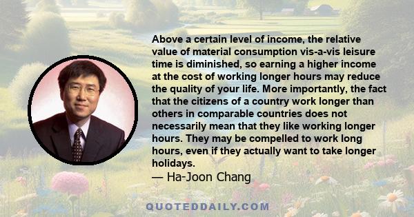 Above a certain level of income, the relative value of material consumption vis-a-vis leisure time is diminished, so earning a higher income at the cost of working longer hours may reduce the quality of your life. More