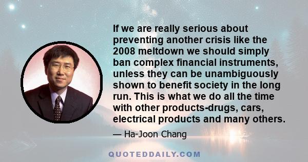 If we are really serious about preventing another crisis like the 2008 meltdown we should simply ban complex financial instruments, unless they can be unambiguously shown to benefit society in the long run. This is what 