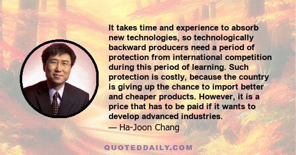 It takes time and experience to absorb new technologies, so technologically backward producers need a period of protection from international competition during this period of learning. Such protection is costly,