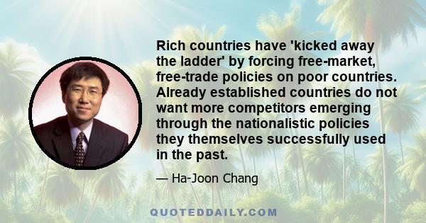 Rich countries have 'kicked away the ladder' by forcing free-market, free-trade policies on poor countries. Already established countries do not want more competitors emerging through the nationalistic policies they