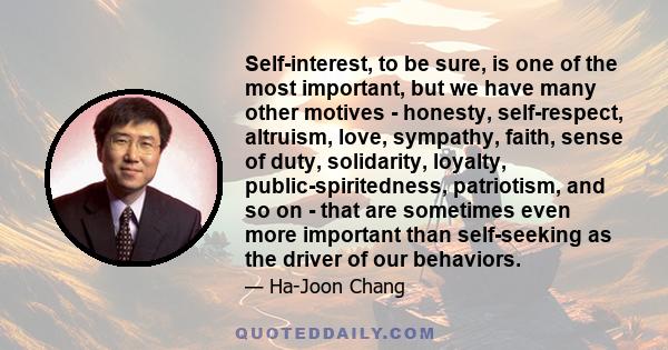 Self-interest, to be sure, is one of the most important, but we have many other motives - honesty, self-respect, altruism, love, sympathy, faith, sense of duty, solidarity, loyalty, public-spiritedness, patriotism, and