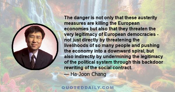 The danger is not only that these austerity measures are killing the European economies but also that they threaten the very legitimacy of European democracies - not just directly by threatening the livelihoods of so